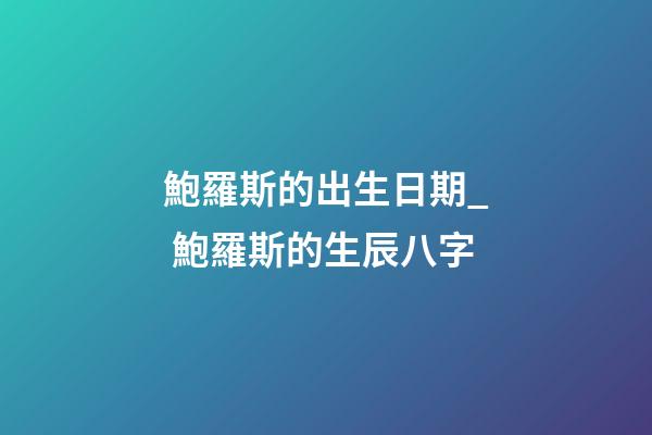 鮑羅斯的出生日期_ 鮑羅斯的生辰八字